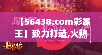 【56438.com彩霸王】致力打造,火热全网!,高速应对逻辑_创意版XVW8.79