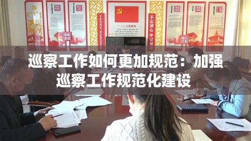 巡察工作如何更加规范：加强巡察工作规范化建设 