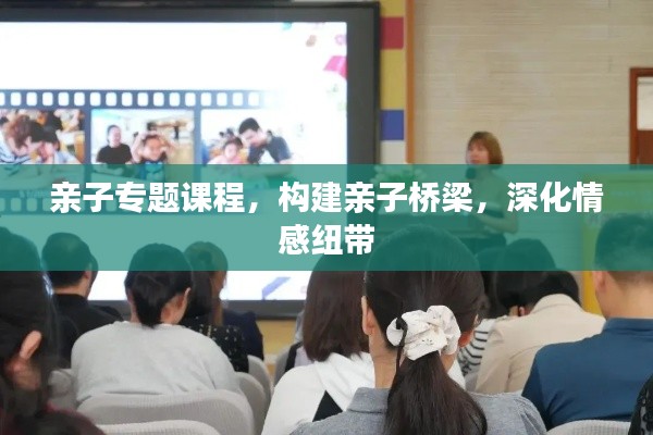 亲子专题课程，构建亲子桥梁，深化情感纽带