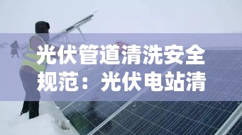 光伏管道清洗安全规范：光伏电站清洗收费标准 