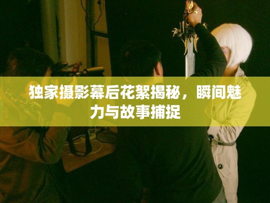 独家摄影幕后花絮揭秘，瞬间魅力与故事捕捉
