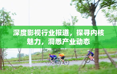 深度影视行业报道，探寻内核魅力，洞悉产业动态