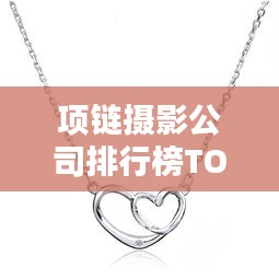 项链摄影公司排行榜TOP推荐，专业拍摄品质大比拼！