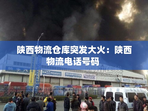 陕西物流仓库突发大火：陕西物流电话号码 