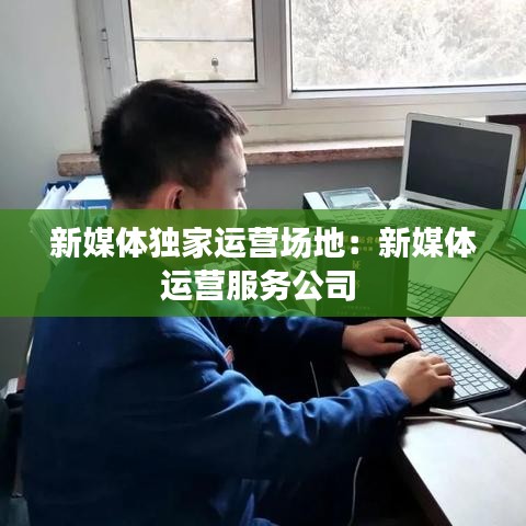 新媒体独家运营场地：新媒体运营服务公司 