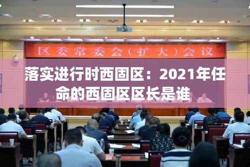 落实进行时西固区：2021年任命的西固区区长是谁 