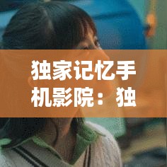 独家记忆手机影院：独家记忆手机免费观看完整版 