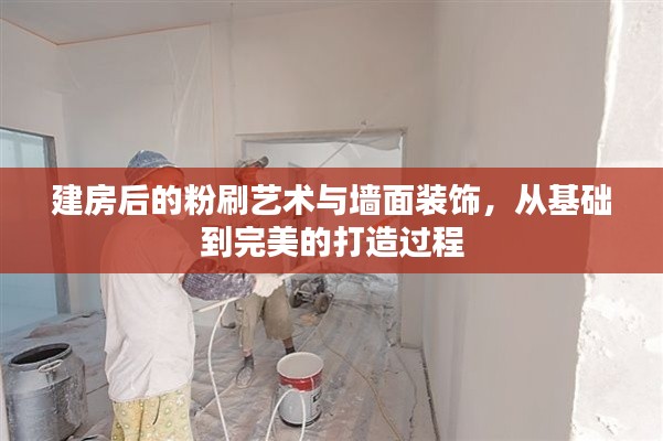 建房后的粉刷艺术与墙面装饰，从基础到完美的打造过程