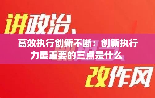 高效执行创新不断：创新执行力最重要的三点是什么 