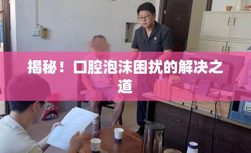 揭秘！口腔泡沫困扰的解决之道