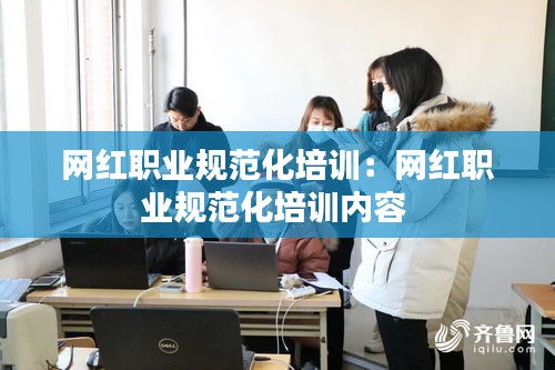 网红职业规范化培训：网红职业规范化培训内容 
