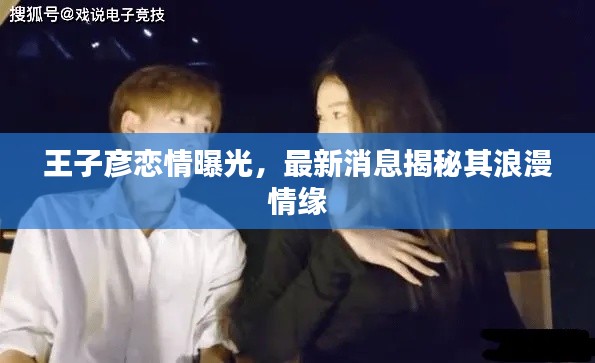王子彦恋情曝光，最新消息揭秘其浪漫情缘