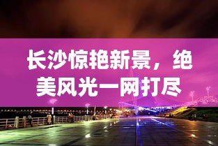 长沙惊艳新景，绝美风光一网打尽！