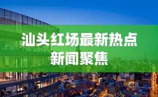 汕头红场最新热点新闻聚焦