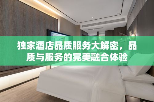 独家酒店品质服务大解密，品质与服务的完美融合体验