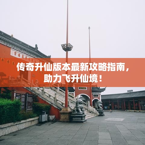 传奇升仙版本最新攻略指南，助力飞升仙境！