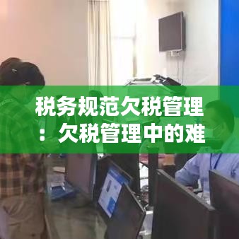 税务规范欠税管理：欠税管理中的难点和问题 