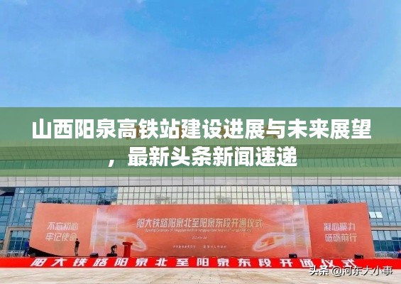 山西阳泉高铁站建设进展与未来展望，最新头条新闻速递