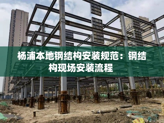 杨浦本地钢结构安装规范：钢结构现场安装流程 