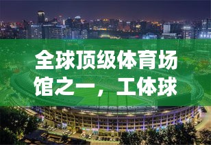 全球顶级体育场馆之一，工体球场的排名与全球体育设施地位揭秘