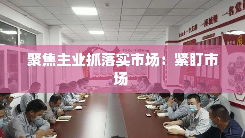 聚焦主业抓落实市场：紧盯市场 