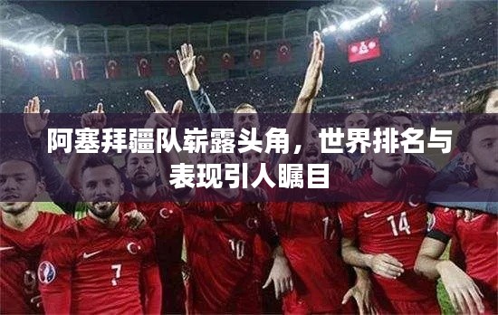 阿塞拜疆队崭露头角，世界排名与表现引人瞩目