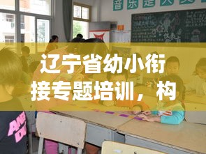辽宁省幼小衔接专题培训，构建儿童成长桥梁，助力孩子快乐起航！