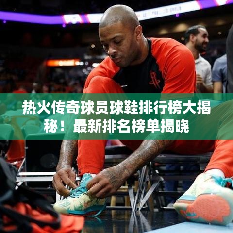 热火传奇球员球鞋排行榜大揭秘！最新排名榜单揭晓