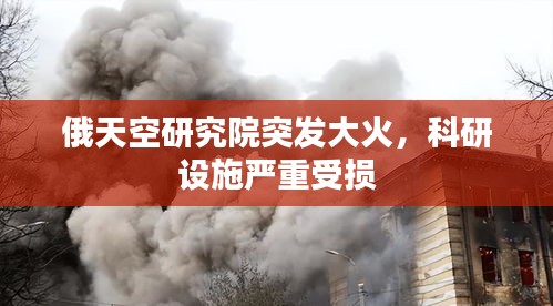 俄天空研究院突发大火，科研设施严重受损