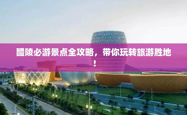 醴陵必游景点全攻略，带你玩转旅游胜地！