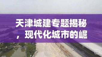 天津城建专题揭秘，现代化城市的崛起之路探索