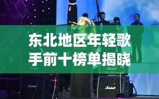 东北地区年轻歌手前十榜单揭晓！不容错过的音乐新星闪耀之旅