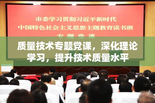 质量技术专题党课，深化理论学习，提升技术质量水平