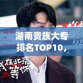 湖南贵族大专排名TOP10，精英教育卓越之选