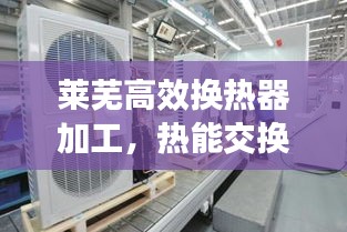 莱芜高效换热器加工，热能交换技术的革新引领者