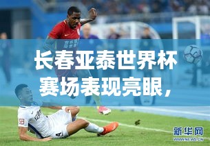 长春亚泰世界杯赛场表现亮眼，排名引人瞩目