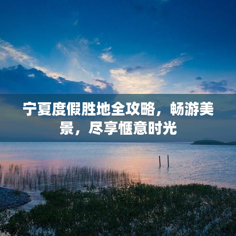 宁夏度假胜地全攻略，畅游美景，尽享惬意时光