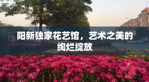 阳新独家花艺馆，艺术之美的绚烂绽放