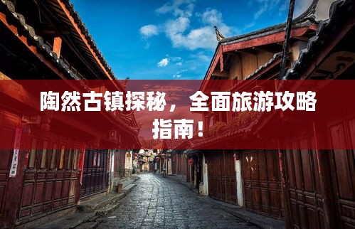 陶然古镇探秘，全面旅游攻略指南！
