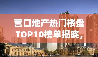 营口地产热门楼盘TOP10榜单揭晓，市场热门楼盘深度解读