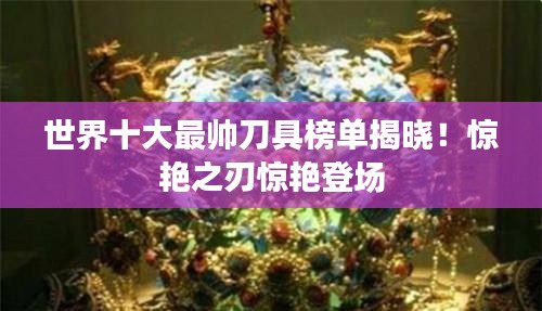 世界十大最帅刀具榜单揭晓！惊艳之刃惊艳登场