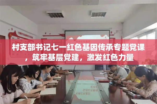 村支部书记七一红色基因传承专题党课，筑牢基层党建，激发红色力量