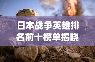 日本战争英雄排名前十榜单揭晓！英勇事迹震撼人心