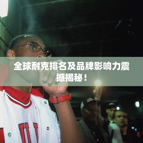 全球耐克排名及品牌影响力震撼揭秘！