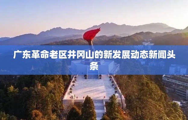 广东革命老区井冈山的新发展动态新闻头条