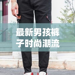 最新男孩裤子时尚潮流指南，引领潮流的裤子款式全解析