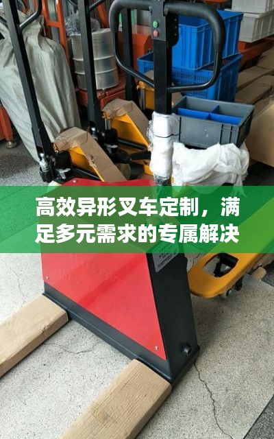 高效异形叉车定制，满足多元需求的专属解决方案，专业打造高效搬运利器！