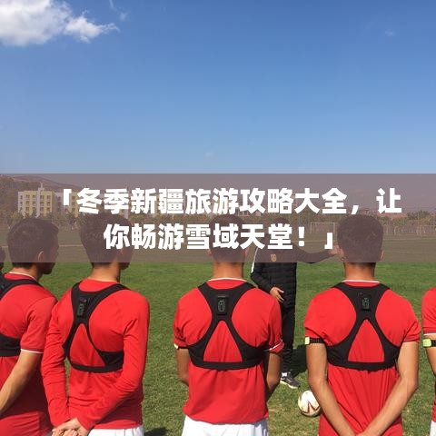 「冬季新疆旅游攻略大全，让你畅游雪域天堂！」