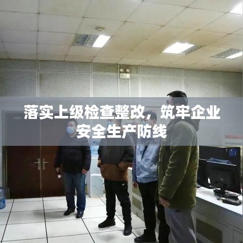 落实上级检查整改，筑牢企业安全生产防线