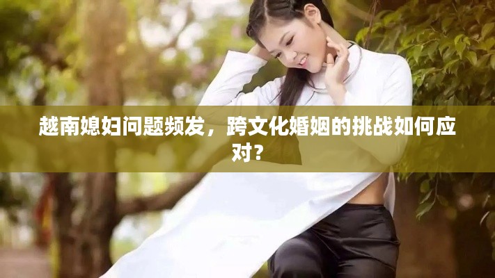 越南媳妇问题频发，跨文化婚姻的挑战如何应对？